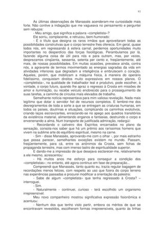 93


        As últimas observações de Manassés acenderam-me curiosidade mais
forte. Não contive a indagação que me vagueava no pensamento e perguntei
sem rebuços:
        - Meu amigo, que significa a palavra «completista»?
        Ele sorriu, complacente, e retrucou, bem-humorado:
        - É o título que designa os raros irmãos que aproveitaram todas as
possibilidades construtivas que o corpo terrestre lhes oferecia. Em geral, quase
todos nós, em regressando à esfera carnal, perdemos oportunidades muito
importantes no desperdício das forças fisiológicas. Perambulamos por lá,
fazendo alguma coisa de útil para nós e para outrem, mas, por vezes,
desprezamos cinqüenta, sessenta, setenta per cento e, freqüentemente, até
mais, de nossas possibilidades. Em muitas ocasiões, prevalece ainda, contra
nós, a agravante de termos movimentado as energias sagradas da vida em
atividades inferiores que degradam a inteligência e embrutecem o coração.
Aqueles, porém, que mobilizam a máquina física, à maneira do operário
fidelíssimo, conquistam direitos muito expressivos em nossos planos. O
«completista», na qualidade de trabalhador leal e produtivo, pode escolher, à
vontade, o corpo futuro, quando lhe apraz o regresso à Crosta em missões de
amor e iluminação, ou recebe veículo enobrecido para o prosseguimento de
suas tarefas, a caminho de círculos mais elevados de trabalho.
        Semelhante notícia representava para mim valiosa revelação. Nada mais
legítimo que dotar o servidor fiel de recursos completos. E lembrei-me dos
desregramentos de toda a sorte a que se entregam as criaturas humanas, em
todos os países, doutrinas e situações, complicando os caminhos evolutivos,
criando laços escravizantes, enraizando-se no apego aos quadros transitórios
da existência material, alimentando enganos e fantasias, destruindo o corpo e
envenenando a alma. Num transporte de justificada admiração, redargúi:
        - Recordando o cativeiro dos Espíritos encarnados no plano da
sensação, consola-nos saber que há um prêmio aos raríssimos homens que
vivem na sublime arte do equilíbrio espiritual, mesmo na carne.
        - Sim - disse Manassés, aprovando-me com o olhar -, por mais estranho
que possa parecer, semelhantes exceções existem no mundo. Passam,
freqüentemente, para cá, entre os anônimos da Crosta, sem fichas de
propaganda terrestre, mas com imenso lastro de espiritualidade superior.
        E dando-me a impressão de que desejava esclarecer-me, relativamente
a ele mesmo, acrescentou:
        - Há muitos anos me esforço para conseguir a condição dos
«completistas»; no entanto, até agora continuo em fase de preparação...
        Compreendi que Manassés, tanto quanto eu, trazia regular bagagem de
recordações menos felizes, com respeito ao uso que fizera do corpo terreno
nas experiências passadas e procurei modificar a orientação da palestra:
        - Sabe de algum «completista» que tenha regressado à Crosta? –
interroguei.
        - Sim.
        - Naturalmente - continuei, curioso - terá escolhido um organismo
irrepreensível.
        Meu novo companheiro mostrou significativa expressão fisionômica e
acentuou:
        - Nenhum dos que tenho visto partir, embora os méritos de que se
encontravam revestidos, escolheram formas irrepreensíveis, quanto às linhas
 