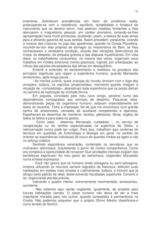 94


exteriores. Solicitaram providências em favor da existência sadia,
preocupando-se com a resistência, equilíbrio, durabilidade e fortaleza do
instrumento que os deveria servir, mas pediram medidas tendentes a lhes
atenuarem o magnetismo pessoal, em caráter provisório, evitando-se-lhes
apresentação física muito primorosa, ocultando, assim, a beleza de suas almas
para a eficiente garantia de suas tarefas. Assim procedem, porqüanto, vivendo
a maioria das criaturas no jogo das aparências, quando na Crosta Planetária,
incumbir-se-iam elas próprias de esmagar os missionários do Bem, se lhes
conhecessem a verdadeira condição, através das vibrações destruidoras da
inveja, do despeito, da antipatia gratuita e das disputas injustificáveis. Em vista
disso, os trabalhadores conscientes, na maioria das vezes, organizam seus
trabalhos em moldes exteriores menos graciosos, fugindo, por antecipação, ao
influxo das paixões devastadoras das almas em desequilíbrio.
        Entendi a extensão do esclarecimento e meditava na grandeza dos
princípios espirituais que regem a experiência humana, quando Manassés
acrescentou, após longa pausa:
        - As mentes juvenis, quais crianças do mundo, brincam com o fogo das
emoções; todavia, os espíritos amadurecidos, mormente quando chegam à
situação de «completistas», abandonam toda experiência que os possa distrair
no caminho de realização da Vontade Divina.
        Em seguida, convidado pelo meu novo amigo, penetrei numa das
dependências consagradas aos serviços de desenho. Pequenas telas,
demonstrando peças do organismo humano, estavam ordenadamente em
todos os recantos. Tinha a impressão fiel de que me encontrava num grande
centro de anatomistas, cercados de auxiliares competentes e operosos.
Espalhavam-se desenhos de membros, tecidos, glândulas, fibras, órgãos de
todos os feitios e para todos os gostos.
        - Como sabe - observou Manassés, cuidadoso -, no serviço de
recapitulação ou de tarefas especializadas na superfície do Globo, a
reencarnação nunca pode ser vulgar. Para isso, trabalham aqui centenas de
técnicos em questões de Embriologia e Biologia em geral, no sentido de
orientar as experiências individuais do futuro de quantos irmãos se ligam a nós
no esforço coletivo.
        Sentindo espontânea veneração, contemplei os servidores que se
inclinavam atenciosos, arquitetando o porvir de muitos companheiros. Como
era complexa a oportunidade de renascer! Que atividades intensas exigiam dos
benfeitores espirituais! Ao meu gesto de estranheza, respondeu Manassés
numa síntese expressiva:
        - Você não ignora que os homens ainda selvagens ou semi-selvagens,
embora utilizando os recursos sempre sagrados da Natureza, edificam suas
habitações em moldes mais simples e rudimentares; todavia, o homem que já
atingiu certo padrão de ideal, desenvolvendo faculdades superiores, Constrói o
lar, organizando plantas prévias.
        Indicando o quadro interior, extremamente movimentado, acrescentou,
sorridente:
        - Não estamos aqui senão cogitando, igualmente, de projetos para
futuras habitações carnais. O corpo humano não deixa de ser a mais
importante moradia para nós outros, quando compelidos à permanência na
Crosta. Não podemos esquecer que o próprio Divino Mestre classificava-o
como templo do Senhor,
 