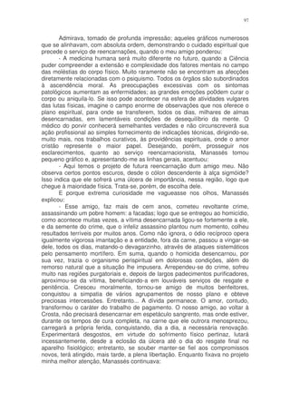 97


       Admirava, tomado de profunda impressão; aqueles gráficos numerosos
que se alinhavam, com absoluta ordem, demonstrando o cuidado espiritual que
precede o serviço de reencarnações, quando o meu amigo ponderou:
       - A medicina humana será muito diferente no futuro, quando a Ciência
puder compreender a extensão e complexidade dos fatores mentais no campo
das moléstias do corpo físico. Muito raramente não se encontram as afecções
diretamente relacionadas com o psiquismo. Todos os órgãos são subordinados
à ascendência moral. As preocupações excessivas com os sintomas
patológicos aumentam as enfermidades; as grandes emoções po0dem curar o
corpo ou aniquila-lo. Se isso pode acontecer na esfera de atividades vulgares
das lutas físicas, imagine o campo enorme de observações que nos oferece o
plano espiritual, para onde se transferem, todos os dias, milhares de almas
desencarnadas, em lamentáveis condições de desequilíbrio da mente. O
médico do porvir conhecerá semelhantes verdades e não circunscreverá sua
ação profissional ao simples fornecimento de indicações técnicas, dirigindo-se,
muito mais, nos trabalhos curativos, às providências espirituais, onde o amor
cristão represente o maior papel. Desejando, porém, prosseguir nos
esclarecimentos, quanto ao serviço reencarnacionista, Manassés tomou
pequeno gráfico e, apresentando-me as linhas gerais, acentuou:
       - Aqui temos o projeto de futura reencarnação dum amigo meu. Não
observa certos pontos escuros, desde o cólon descendente à alça sigmóide?
Isso indica que ele sofrerá uma úlcera de importância, nessa região, logo que
chegue à maioridade física. Trata-se, porém, de escolha dele.
       E porque extrema curiosidade me vagueasse nos olhos, Manassés
explicou:
       - Esse amigo, faz mais de cem anos, cometeu revoltante crime,
assassinando um pobre homem: a facadas; logo que se entregou ao homicídio,
como acontece muitas vezes, a vítima desencarnada ligou-se fortemente a ele,
e da semente do crime, que o infeliz assassino plantou num momento, colheu
resultados terríveis por muitos anos. Como não ignora, o ódio recíproco opera
igualmente vigorosa imantação e a entidade, fora da carne, passou a vingar-se
dele, todos os dias, matando-o devagarzinho, através de ataques sistemáticos
pelo pensamento mortífero. Em suma, quando o homicida desencarnou, por
sua vez, trazia o organismo perispiritual em dolorosas condições, além do
remorso natural que a situação lhe impusera. Arrependeu-se do crime, sofreu
muito nas regiões purgatoriais e, depois de largos padecimentos purificadores,
aproximou-se da vítima, beneficiando-a em louváveis serviços de resgate e
penitência. Cresceu moralmente, tornou-se amigo de muitos benfeitores,
conquistou a simpatia de vários agrupamentos de nosso plano e obteve
preciosas intercessões. Entretanto... A dívida permanece. O amor, contudo,
transformou o caráter do trabalho de pagamento. O nosso amigo, ao voltar à
Crosta, não precisará desencarnar em espetáculo sangrento, mas onde estiver,
durante os tempos de cura completa, na carne que ele outrora menosprezou,
carregará a própria ferida, conquistando, dia a dia, a necessária renovação.
Experimentará desgostos, em virtude do sofrimento físico pertinaz, lutará
incessantemente, desde a eclosão da úlcera até o dia do resgate final no
aparelho fisiológico; entretanto, se souber manter-se fiel aos compromissos
novos, terá atingido, mais tarde, a plena libertação. Enquanto fixava no projeto
minha melhor atenção, Manassés continuava:
 