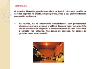 CAPÍTULO 1
O instrutor Alexandre permite uma visita de André Luiz a uma reunião de
estudos espíritas na crosta, dirigida por ele, dado o seu grande interesse
na questão mediúnica.
 Na reunião, há 18 encarnados concentrados, com pensamentos
elevados e puros, e extenso e público desencarnado, que mantinha
discrição e silêncio, enquanto o devotado mentor da casa falava com
o coração nas palavras. Nas zonas de acessos, há corpos de
guardas, denotando controle;
 