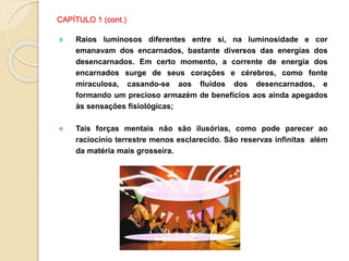 CAPÍTULO 1 (cont.)
 Raios luminosos diferentes entre si, na luminosidade e cor
emanavam dos encarnados, bastante diversos das energias dos
desencarnados. Em certo momento, a corrente de energia dos
encarnados surge de seus corações e cérebros, como fonte
miraculosa, casando-se aos fluidos dos desencarnados, e
formando um precioso armazém de benefícios aos ainda apegados
às sensações fisiológicas;
 Tais forças mentais não são ilusórias, como pode parecer ao
raciocínio terrestre menos esclarecido. São reservas infinitas além
da matéria mais grosseira.
 