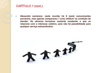 CAPÍTULO 1 (cont.)
 Alexandre esclarece: nesta reunião há 6 (seis) comunicantes
prováveis, mas apenas compareceu 1 (um) médium na condição de
atender. Os obreiros terrestres somente receberão o que se
relacione com o interesse coletivo, pois não há possibilidade para
qualquer serviço extraordinário;
 