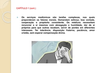 CAPÍTULO 1 (cont.)
 Os serviços mediúnicos são tarefas complexas, nos quais
preponderam os fatores morais. Demandam esforço, boa vontade,
cooperação e propósito consistente. Os médiuns necessitam
renunciar a si mesmos com abnegação e humildade, dar de si
próprios para que outros recebam, servir de pontes em diferentes
interesses. Ter tolerância, disposição fraterna, paciência, amor
cristão, sem esperar compensação divina.
 