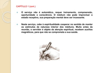 CAPÍTULO 1 (cont.)
 O serviço não é automático, requer treinamento, compreensão,
oportunidade e consciência. O médium não pode improvisar o
estado receptivo, sua preparação mental deve ser incessante.
 Neste serviço, cabe à espiritualidade cooperar no sentido de manter
os estímulos de natureza interior dos médiuns. Muito antes da
reunião, o servidor é objeto da atenção espiritual, recebem auxílios
magnéticos, para que não se comprometa a sua saúde.
 