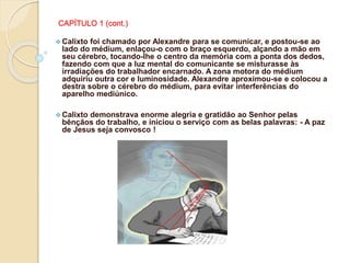 CAPÍTULO 1 (cont.)
 Calixto foi chamado por Alexandre para se comunicar, e postou-se ao
lado do médium, enlaçou-o com o braço esquerdo, alçando a mão em
seu cérebro, tocando-lhe o centro da memória com a ponta dos dedos,
fazendo com que a luz mental do comunicante se misturasse às
irradiações do trabalhador encarnado. A zona motora do médium
adquiriu outra cor e luminosidade. Alexandre aproximou-se e colocou a
destra sobre o cérebro do médium, para evitar interferências do
aparelho mediúnico.
 Calixto demonstrava enorme alegria e gratidão ao Senhor pelas
bênçãos do trabalho, e iniciou o serviço com as belas palavras: - A paz
de Jesus seja convosco !
 