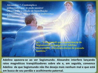 Alexandre: “- Contempla o 
pobrezinho que te pede socorro! 
Observa-lhe o estado de humilhação 
e necessidade. Não te doeria a indiferença 
dos outros? 
A.L.: “Compreendi que a aproximação de 
Segismundo despertava em Adelino, 
reencarnado, as reminiscências do passado 
sombrio.” 
 