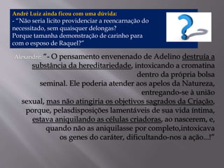 André Luiz ainda ficou com uma dúvida: 
- “Não seria licito providenciar a reencarnação do 
necessitado, sem quaisquer delongas? 
Porque tamanha demonstração de carinho para 
com o esposo de Raquel?” 
Alexandre: “- O pensamento envenenado de Adelino destruía a 
substância da hereditariedade, intoxicando a cromatina 
dentro da própria bolsa 
seminal. Ele poderia atender aos apelos da Natureza, 
entregando-se à união 
sexual, mas não atingiria os objetivos sagrados da Criação, 
porque, pelasdisposições lamentáveis de sua vida íntima, 
estava aniquilando as células criadoras, ao nascerem, e, 
quando não as aniquilasse por completo,intoxicava 
os genes do caráter, dificultando-nos a ação...!” 
 