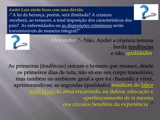 André Luiz ainda ficou com uma dúvida: 
-“A lei da herança, porém, será ilimitada? A criatura 
-receberá, ao renascer, a total imposição dos característicos dos 
pais? As enfermidades ou as disposições criminosas serão 
transmissíveis de maneira integral?” 
Alexandre: “- Não, André a criatura terrena 
herda tendências 
e não, qualidades. 
As primeiras (tendências) cercam o homem que renasce, desde 
os primeiros dias de luta, não só em seu corpo transitório, 
mas também no ambiente geral a que foi chamado a viver, 
aprimorando-se; as segundas (qualidades) resultam do labor 
individual da alma encarnada, na defesa, educação e 
aperfeiçoamento de si mesma 
nos círculos benditos da experiência. ” 
 