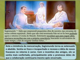 Segismundo: “- Sabe que empreendi pequenina obra de socorro, nas cercanias de 
nossa colônia espiritual...Sinto que não está terminada.Não sei se fiz bem pedindo 
agora o retorno à Crosta do Mundo. Entretanto reconheci que para seguir além, 
precisava reconciliar-me com a própria consciência, buscando os adversários de 
outro tempo, a fim de resgatar minhas faltas... “ 
 