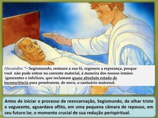 Alexandre: “- Segismundo, restaure a sua fé, regenere a esperança, porque 
você não pode entrar na corrente material, à maneira dos nossos irmãos 
ignorantes e infelizes, que reclamam quase absoluto estado de 
inconsciência para penetrarem, de novo, o santuário maternal. 
 