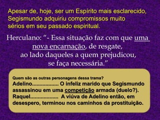 Apesar de, hoje, ser um Espírito mais esclarecido, 
Segismundo adquiriu compromissos muito 
sérios em seu passado espiritual. 
Herculano: “- Essa situação faz com que uma 
nova encarnação, de resgate, 
ao lado daqueles a quem prejudicou, 
se faça necessária.” 
Quem são as outras personagens dessa trama? 
Adelino.................. O infeliz marido que Segismundo 
assassinou em uma competição armada (duelo?). 
Raquel................... A viúva de Adelino então, em 
desespero, terminou nos caminhos da prostituição. 
 