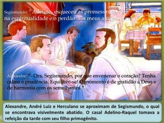 Segismundo: “Adelino, esqueceu as promessas que fez 
na espiritualidade e o perdão aos meus antigos erros...” 
Alexandre: “- Ora, Segismundo, por que envenenar o coração? Tenha 
calma e prudência. Equilibre-se! O momento é de gratidão a Deus e 
de harmonia com os semelhantes.” 
 
