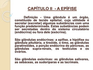 CAPÍTULO II - A EPÍFISE
Definição - Uma glândula é um órgão,
constituído de tecido epitelial, cuja utilidade é
secretar (excretar) algumas substâncias com uma
função predeterminada. Estas substâncias podem
ser secretadas dentro do sistema circulatório
(endócrina) ou fora dele (exócrina).
São glândulas endócrinas: a epífise, a hipófise ou
glândula pituitária, a tireóide, o timo, as glândulas
paratireóides, a porção endócrina do pâncreas, as
glândulas supra-renais, os testículos e os
ovários.
São glândulas exócrinas: as glândulas salivares,
as sebáceas, as sudoríparas e as lacrimais.
 