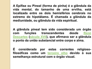 A Epífise ou Pineal (forma de pinha) é a glândula da
vida mental, do tamanho de uma ervilha, está
localizada entre os dois hemisférios cerebrais no
extremo do hipotálamo. É chamada a glândula da
mediunidade, ou glândula da vida espiritual.
A glândula pineal tem sido considerada um órgão
com funções transcendentes desde René
Descartes (século XVII), que afirmava ser a glândula
o ponto da união substancial entre corpo e alma.
É considerada por estas correntes religioso-
filosóficas como um terceiro olho devido à sua
semelhança estrutural com o órgão visual.
 