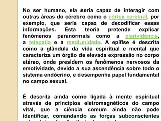 No ser humano, ela seria capaz de interagir com
outras áreas do cérebro como o córtex cerebral, por
exemplo, que seria capaz de decodificar essas
informações. Esta teoria pretende explicar
fenômenos paranormais como a clarividência,
a telepatia e a mediunidade. A epífise é descrita
como a glândula da vida espiritual e mental que
caracteriza um órgão de elevada expressão no corpo
etéreo, onde presidem os fenômenos nervosos da
emotividade, devido a sua ascendência sobre todo o
sistema endócrino, e desempenha papel fundamental
no campo sexual.
É descrita ainda como ligada à mente espiritual
através de princípios eletromagnéticos do campo
vital, que a ciência comum ainda não pode
identificar, comandando as forças subconscientes
 