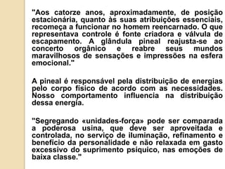 "Aos catorze anos, aproximadamente, de posição
estacionária, quanto às suas atribuições essenciais,
recomeça a funcionar no homem reencarnado. O que
representava controle é fonte criadora e válvula de
escapamento. A glândula pineal reajusta-se ao
concerto orgânico e reabre seus mundos
maravilhosos de sensações e impressões na esfera
emocional."
A pineal é responsável pela distribuição de energias
pelo corpo físico de acordo com as necessidades.
Nosso comportamento influencia na distribuição
dessa energia.
"Segregando «unidades-força» pode ser comparada
a poderosa usina, que deve ser aproveitada e
controlada, no serviço de iluminação, refinamento e
benefício da personalidade e não relaxada em gasto
excessivo do suprimento psíquico, nas emoções de
baixa classe."
 