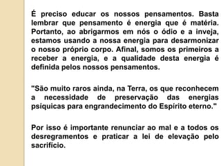 É preciso educar os nossos pensamentos. Basta
lembrar que pensamento é energia que é matéria.
Portanto, ao abrigarmos em nós o ódio e a inveja,
estamos usando a nossa energia para desarmonizar
o nosso próprio corpo. Afinal, somos os primeiros a
receber a energia, e a qualidade desta energia é
definida pelos nossos pensamentos.
"São muito raros ainda, na Terra, os que reconhecem
a necessidade de preservação das energias
psíquicas para engrandecimento do Espírito eterno."
Por isso é importante renunciar ao mal e a todos os
desregramentos e praticar a lei de elevação pelo
sacrifício.
 