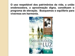 O uso respeitável dos patrimônios da vida, a união
enobrecedora, a aproximação digna, constituem o
programa de elevação. Busquemos o equilíbrio para
vivermos em harmonia.
 