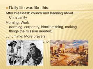 Daily life was like this:After breakfast: church and learning about ChristianityMorning: Work (farming, carpentry, blacksmithing, making things the mission needed)Lunchtime: More prayersEvening: More work or choir practice. 