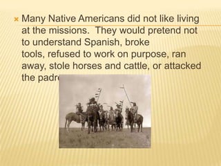 Many Native Americans did not like living at the missions.  They would pretend not to understand Spanish, broke tools, refused to work on purpose, ran away, stole horses and cattle, or attacked the padres.
