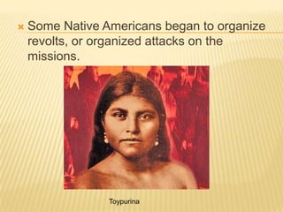 Some Native Americans began to organize revolts, or organized attacks on the missions.Toypurina