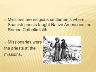 Missions are religious settlements where Spanish priests taught Native Americans the Roman Catholic faith.Missionaries were the priests at the missions.