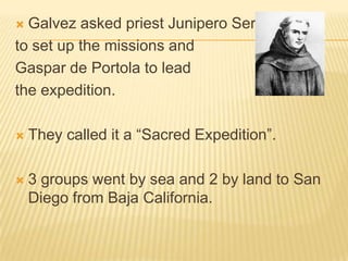 Galvez asked priest Junipero Serra to set up the missions and Gaspar de Portola to lead the expedition.They called it a “Sacred Expedition”.3 groups went by sea and 2 by land to San Diego from Baja California.