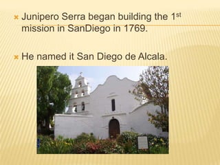 Junipero Serra began building the 1st mission in SanDiego in 1769.  He named it San Diego de Alcala.