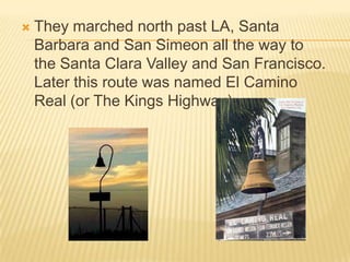 They marched north past LA, Santa Barbara and San Simeon all the way to the Santa Clara Valley and San Francisco.  Later this route was named El Camino Real (or The Kings Highway).