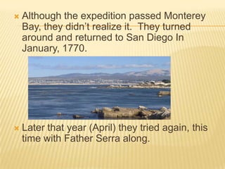 Although the expedition passed Monterey Bay, they didn’t realize it.  They turned around and returned to San Diego In January, 1770.Later that year (April) they tried again, this time with Father Serra along.