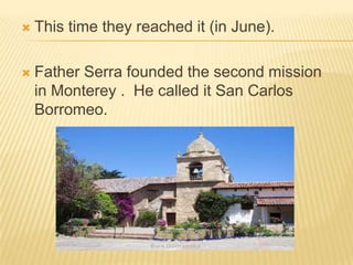 This time they reached it (in June).Father Serra founded the second mission in Monterey .  He called it San Carlos Borromeo.