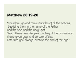 Matthew 28:19-20

“Therefore, go and make disciples of all the nations,
 baptizing them in the name of the Father
and the Son and the Holy Spirit. 
Teach these new disciples to obey all the commands
I have given you. And be sure of this:
I am with you always, even to the end of the age.”
 