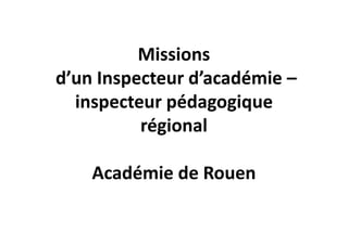 Missions
d’un Inspecteur d’académie –
  inspecteur pédagogique
          régional

    Académie de Rouen
 