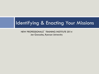 Identifying & Enacting Your Missions
NEW PROFESSIONALS’ TRAINING INSTITUTE 2014
Jen Gonzales, Ryerson University
 