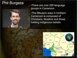 Phil Burgess
               •There are over 250 language
               groups in Cameroon.
               •The Mbudum area in northern
               Cameroon is composed of
               Christians, Muslims and those
               holding indigenous beliefs.
 