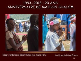 1993 -2013 : 20 ANS
ANNIVERSAIRE DE MAISON SHALOM

Maggy : Fondatrice de Maison Shalom et de l’hôpital Réma

Les 20 ans de...