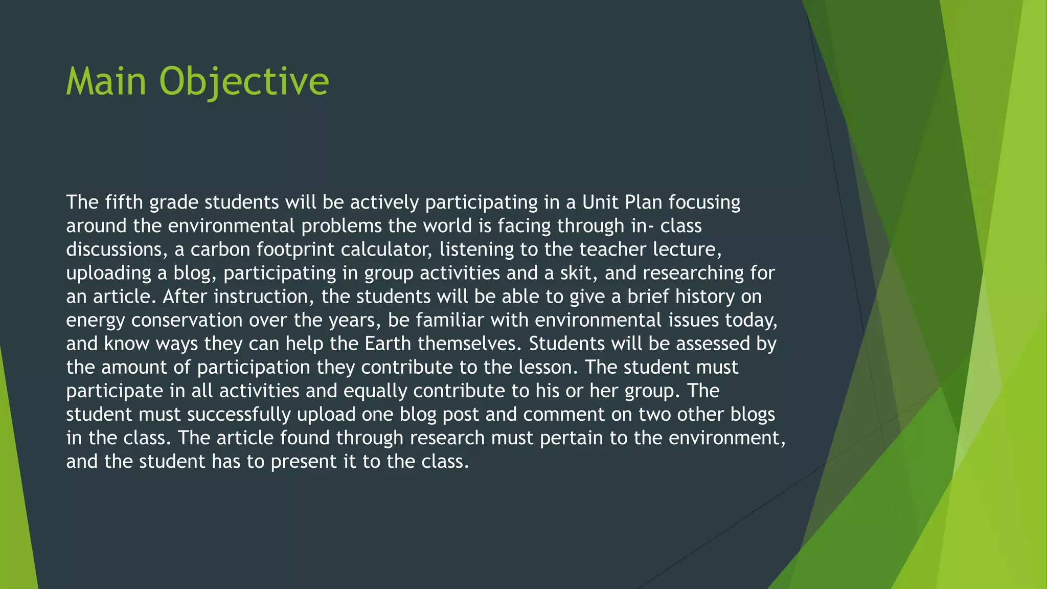 Main Objective
The fifth grade students will be actively participating in a Unit Plan focusing
around the environmental problems the world is facing through in- class
discussions, a carbon footprint calculator, listening to the teacher lecture,
uploading a blog, participating in group activities and a skit, and researching for
an article. After instruction, the students will be able to give a brief history on
energy conservation over the years, be familiar with environmental issues today,
and know ways they can help the Earth themselves. Students will be assessed by
the amount of participation they contribute to the lesson. The student must
participate in all activities and equally contribute to his or her group. The
student must successfully upload one blog post and comment on two other blogs
in the class. The article found through research must pertain to the environment,
and the student has to present it to the class.
 