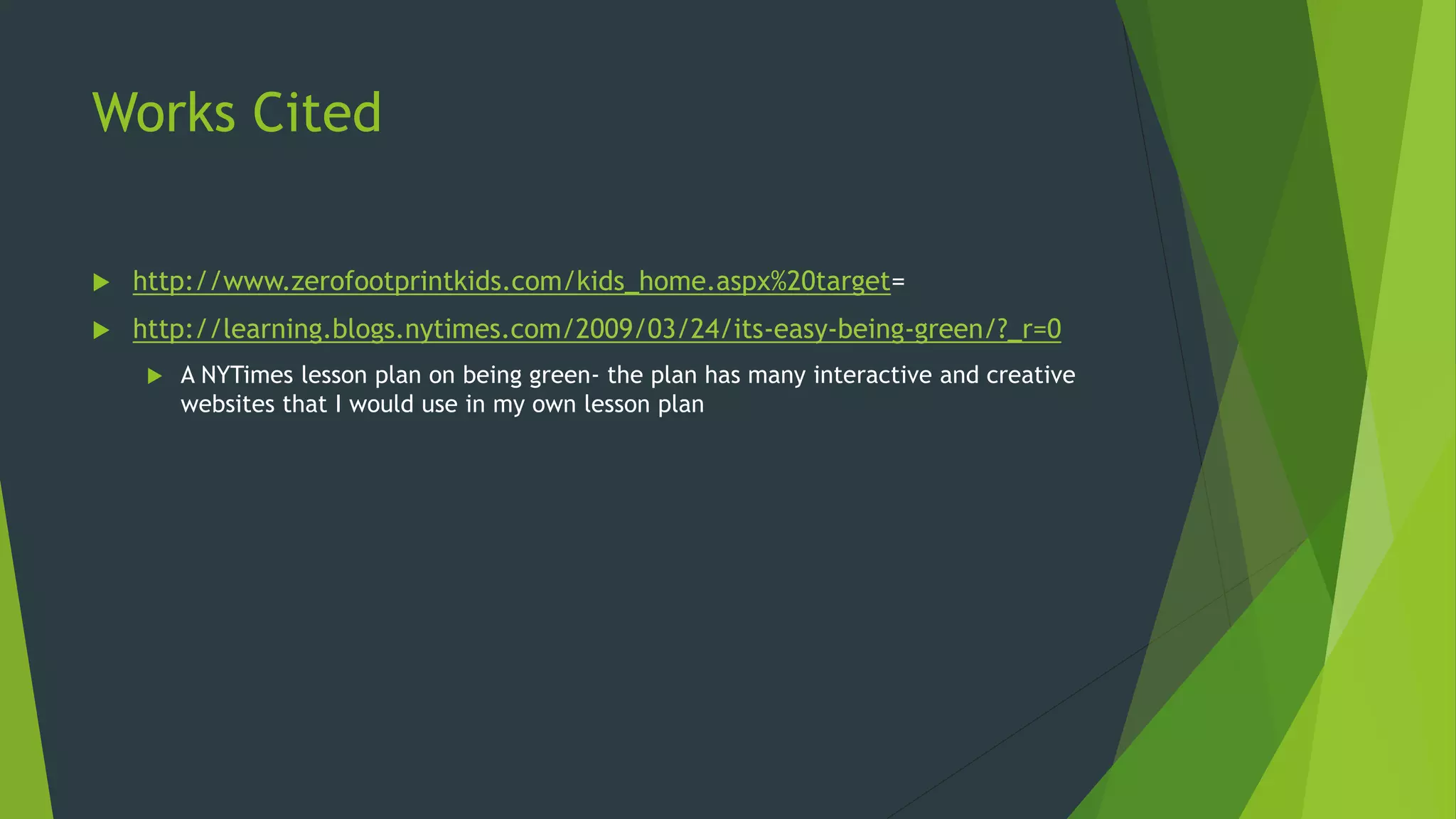 Works Cited
 http://www.zerofootprintkids.com/kids_home.aspx%20target=
 http://learning.blogs.nytimes.com/2009/03/24/its-easy-being-green/?_r=0
 A NYTimes lesson plan on being green- the plan has many interactive and creative
websites that I would use in my own lesson plan
 