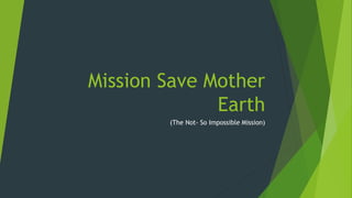 Mission Save Mother
Earth
(The Not- So Impossible Mission)
 