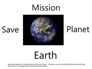 Mission
Ideas were taken from the book Mission Save the Planet – Things you can do to help fight global warming by Sally
Ride and Tam O’Shaughnessy; Roaring Brook Press 2009
Earth
Save Planet
 