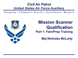 Civil Air Patrol
       United States Air Force Auxiliary
Integrity - Volunteer Service - Excellence - Respect



                         Mission Scanner
                            Qualification
                       Part 1: Fam/Prep Training

                           Maj Nicholas McLarty
 