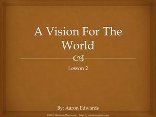A Vision For The World Lesson 2 By: Aaron Edwards ©2010 MissionsPlace.com – http://missionsplace.com 