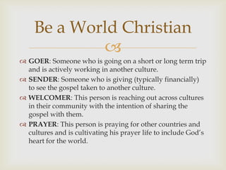 
 GOER: Someone who is going on a short or long term trip
and is actively working in another culture.
 SENDER: Someone who is giving (typically financially)
to see the gospel taken to another culture.
 WELCOMER: This person is reaching out across cultures
in their community with the intention of sharing the
gospel with them.
 PRAYER: This person is praying for other countries and
cultures and is cultivating his prayer life to include God’s
heart for the world.
Be a World Christian
 