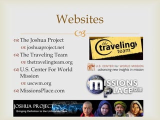 
Websites
 The Joshua Project
 joshuaproject.net
 The Traveling Team
 thetravelingteam.org
 U.S. Center For World
Mission
 uscwm.org
 MissionsPlace.com
 