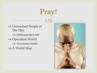 
Pray!
 Unreached People of
The Day
 Joshuaproject.net
 Operation World
 Awesome book!
 A World Map
 