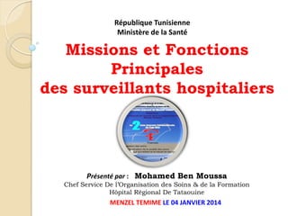 République Tunisienne
Ministère de la Santé

Missions et Fonctions
Principales
des surveillants hospitaliers

Présenté par : Mohamed Ben Moussa
Chef Service De l’Organisation des Soins & de la Formation
Hôpital Régional De Tataouine

MENZEL TEMIME LE 04 JANVIER 2014

 