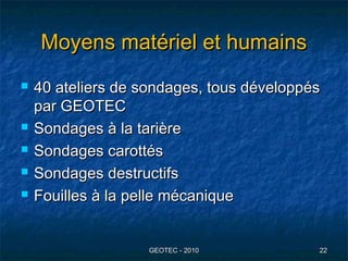 Moyens matériel et humainsMoyens matériel et humains
 40 ateliers de sondages, tous développés40 ateliers de sondages, tous développés
par GEOTECpar GEOTEC
 Sondages à la tarièreSondages à la tarière
 Sondages carottésSondages carottés
 Sondages destructifsSondages destructifs
 Fouilles à la pelle mécaniqueFouilles à la pelle mécanique
GEOTEC - 2010GEOTEC - 2010 2222
 