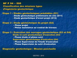 GEOTEC - 2010GEOTEC - 2010 55
NF P 94 – 500NF P 94 – 500
Classification des missions typesClassification des missions types
d’ingénierie géotechniqued’ingénierie géotechnique
Etape 1 : Etudes géotechniques préalables (G1)
- Etude géotechnique préliminaire de site (G11)
- Etude géotechnique d’avant projet (G12)
Etape 2 : Etude géotechnique de projet (G2)
- Phase projet
- Phase assistance au contrat de travaux
Etape 3 : Exécution des ouvrages géotechnique (G3 et G4)
Etude et suivi géotechnique d’exécution (G3)
- Phase étude et phase suivi
Supervision géotechnique d’exécution (G4)
- Phase Supervision de l’étude d’exécution
- Phase Supervision du suivi d’exécution
Diagnostic géotechnique : Mission ponctuelle
 