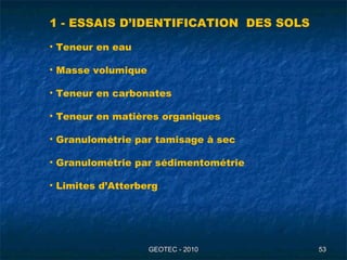 GEOTEC - 2010GEOTEC - 2010 5353
1 - ESSAIS D’IDENTIFICATION DES SOLS
• Teneur en eau
• Masse volumique
• Teneur en carbonates
• Teneur en matières organiques
• Granulométrie par tamisage à sec
• Granulométrie par sédimentométrie
• Limites d’Atterberg
 