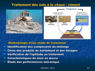 GEOTEC - 2010GEOTEC - 2010 6464
Méthodologie d’une étude de traitementMéthodologie d’une étude de traitement
 Identification des composants du mélangeIdentification des composants du mélange
 Choix des produits de traitement et des dosagesChoix des produits de traitement et des dosages
 Vérification de l’aptitude au traitementVérification de l’aptitude au traitement
 Caractéristiques de mise en œuvreCaractéristiques de mise en œuvre
 Étude des performances mécaniqueÉtude des performances mécanique
Traitement des sols à la chaux / ciment
 